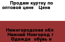 Продам куртку по оптовой цене › Цена ­ 1 300 - Нижегородская обл., Нижний Новгород г. Одежда, обувь и аксессуары » Женская одежда и обувь   